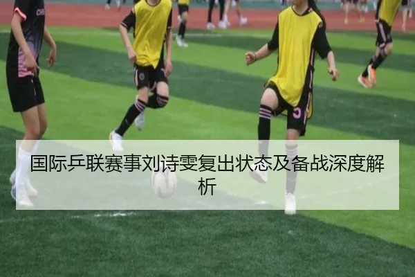 国际乒联赛事刘诗雯复出状态及备战深度解析